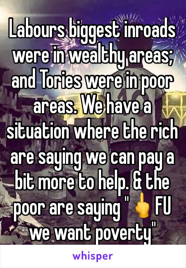 Labours biggest inroads were in wealthy areas; and Tories were in poor areas. We have a situation where the rich are saying we can pay a bit more to help. & the poor are saying "🖕FU we want poverty"