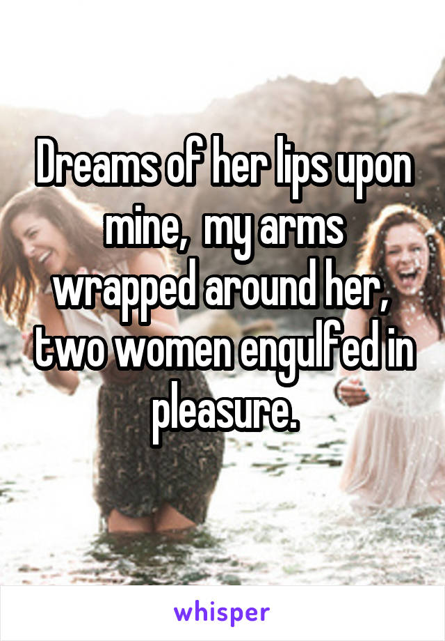 Dreams of her lips upon mine,  my arms wrapped around her,  two women engulfed in pleasure.
 