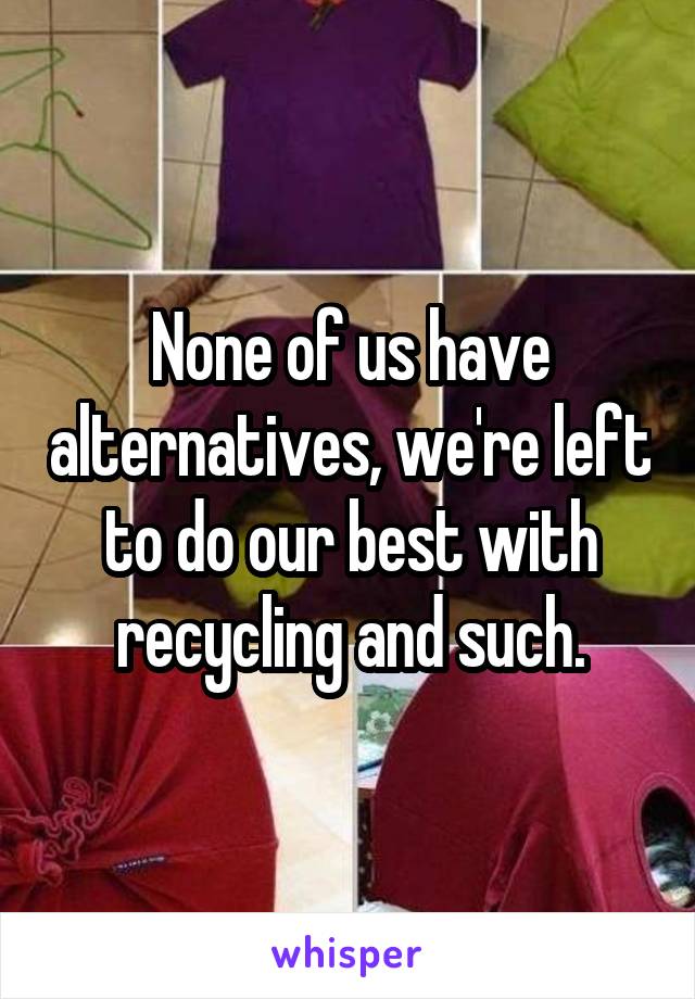 None of us have alternatives, we're left to do our best with recycling and such.