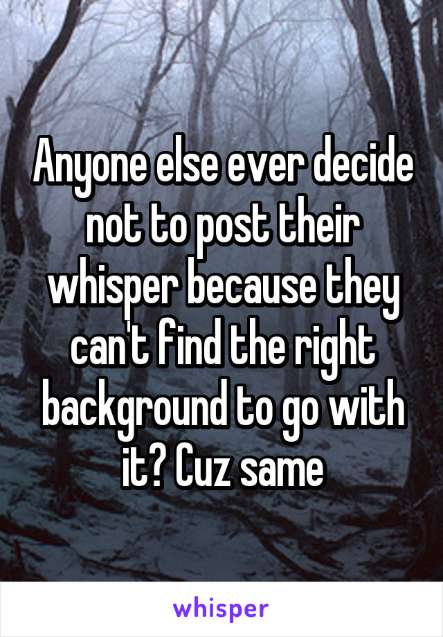 Anyone else ever decide not to post their whisper because they can't find the right background to go with it? Cuz same