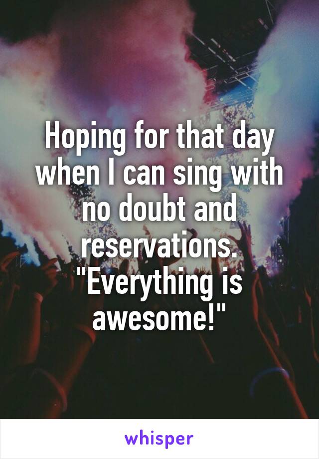 Hoping for that day when I can sing with no doubt and reservations. "Everything is awesome!"