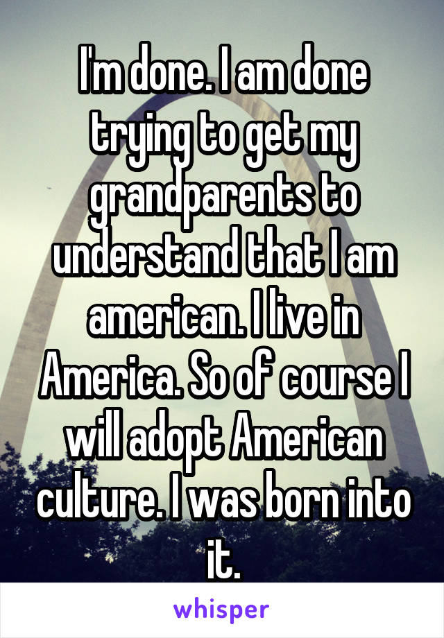 I'm done. I am done trying to get my grandparents to understand that I am american. I live in America. So of course I will adopt American culture. I was born into it.