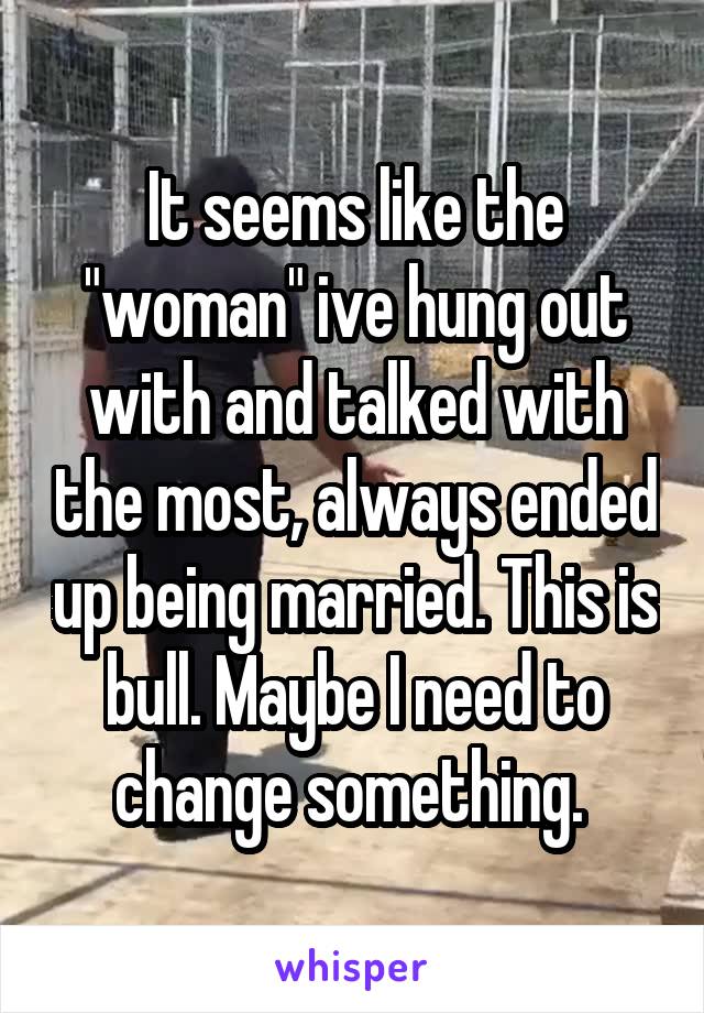 It seems like the "woman" ive hung out with and talked with the most, always ended up being married. This is bull. Maybe I need to change something. 