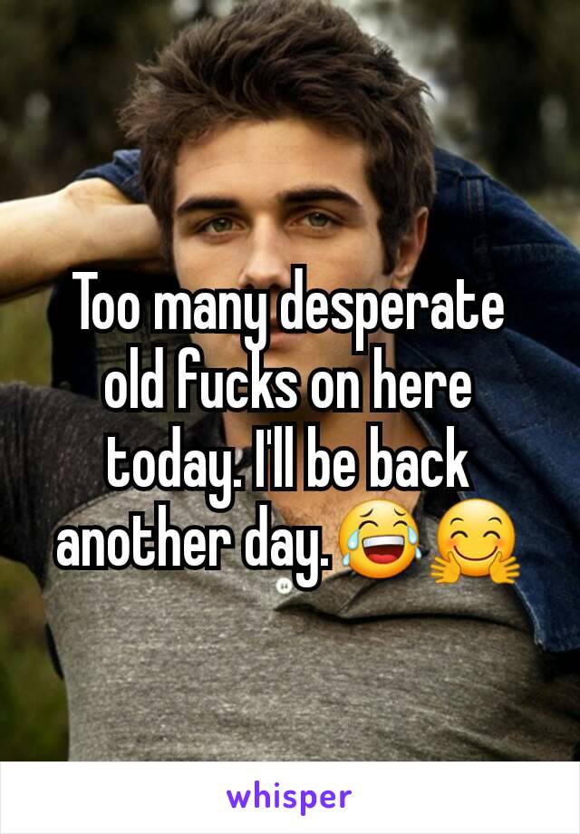 Too many desperate old fucks on here today. I'll be back another day.😂🤗