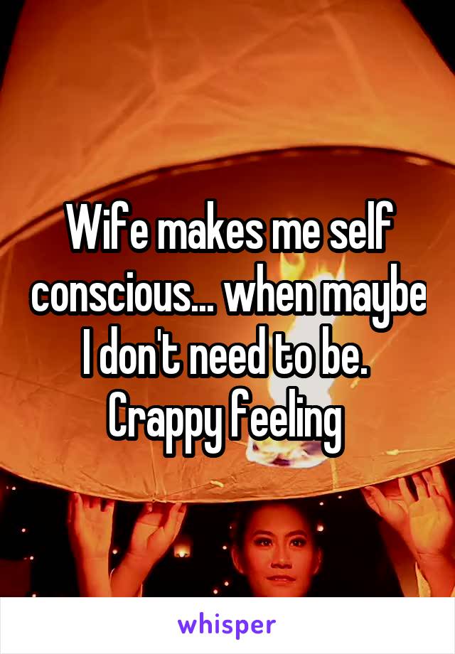 Wife makes me self conscious... when maybe I don't need to be. 
Crappy feeling 