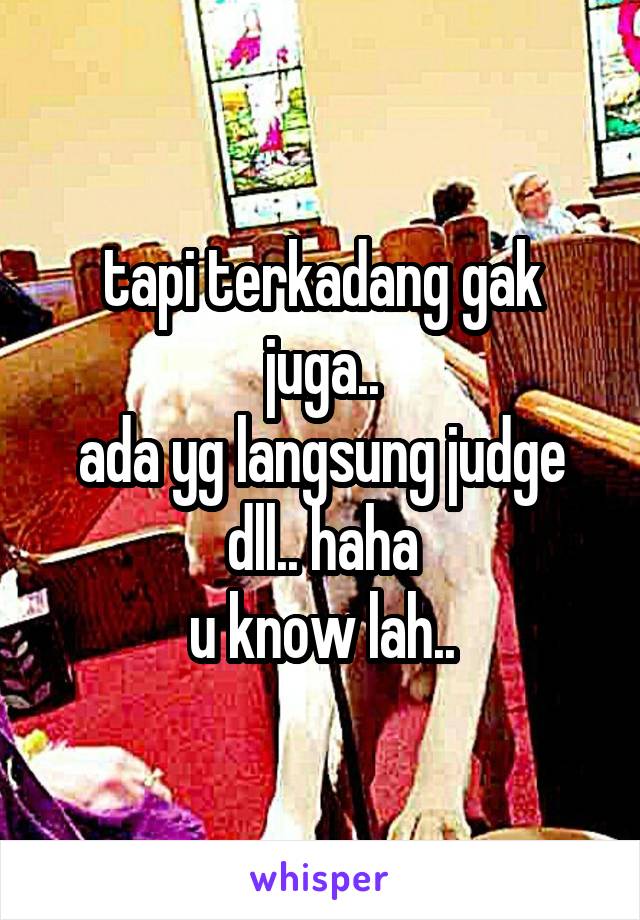 tapi terkadang gak juga..
ada yg langsung judge dll.. haha
u know lah..