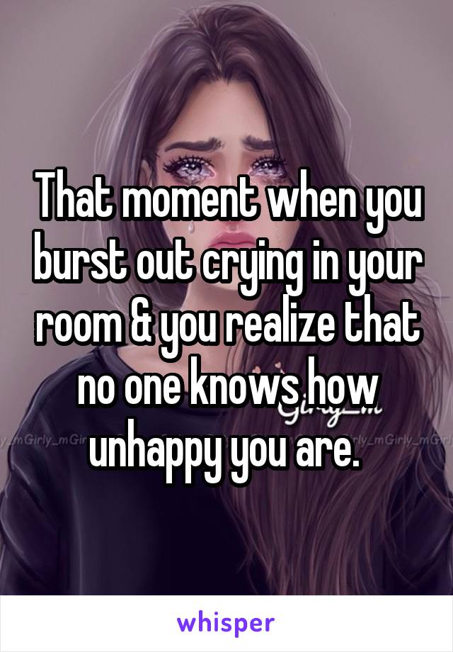 That moment when you burst out crying in your room & you realize that no one knows how unhappy you are. 