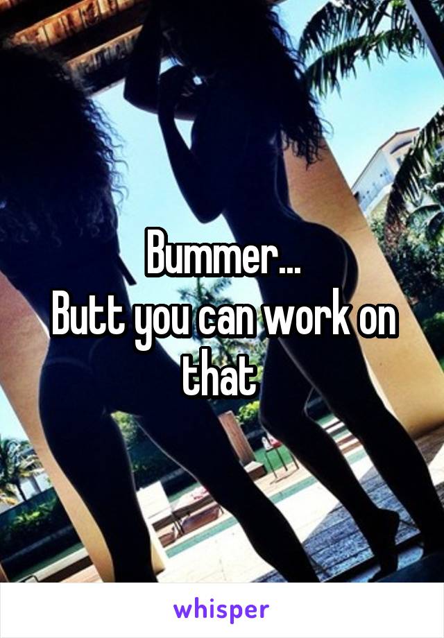 Bummer...
Butt you can work on that 