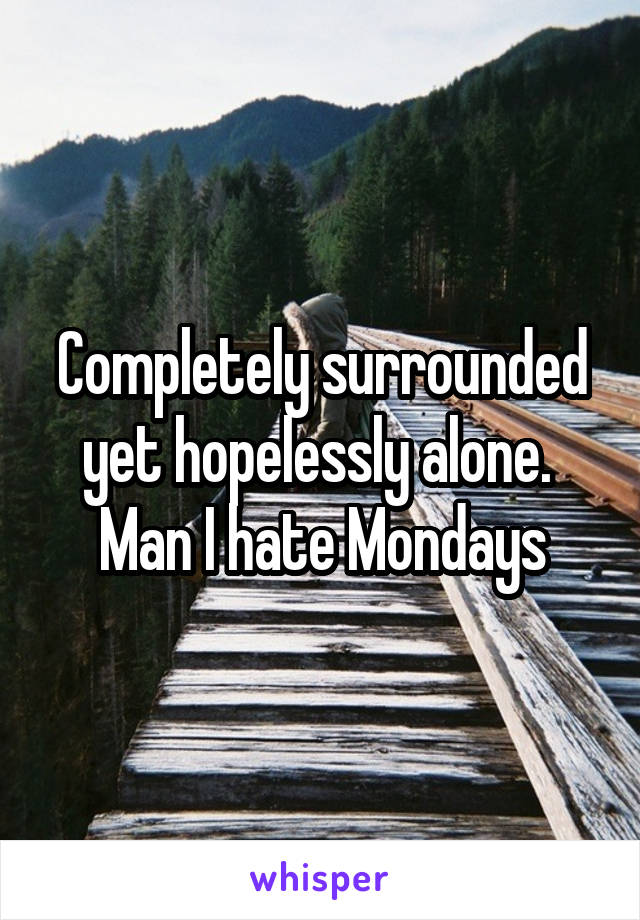 Completely surrounded yet hopelessly alone.  Man I hate Mondays