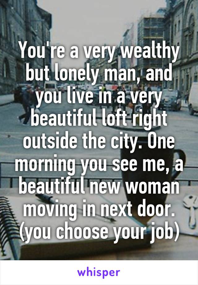 You're a very wealthy but lonely man, and you live in a very beautiful loft right outside the city. One morning you see me, a beautiful new woman moving in next door.
(you choose your job)