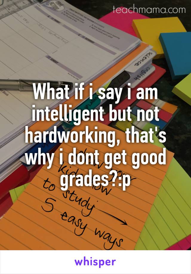 What if i say i am intelligent but not hardworking, that's why i dont get good grades?:p