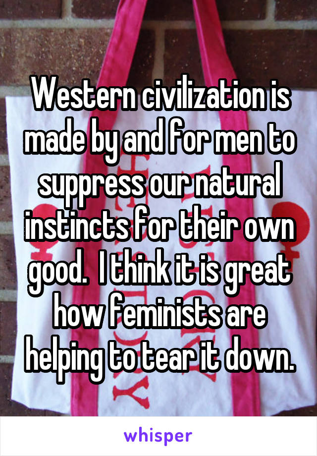 Western civilization is made by and for men to suppress our natural instincts for their own good.  I think it is great how feminists are helping to tear it down.