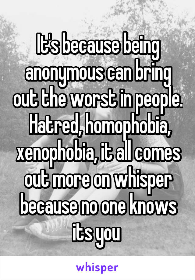 It's because being anonymous can bring out the worst in people.  Hatred, homophobia, xenophobia, it all comes out more on whisper because no one knows its you 