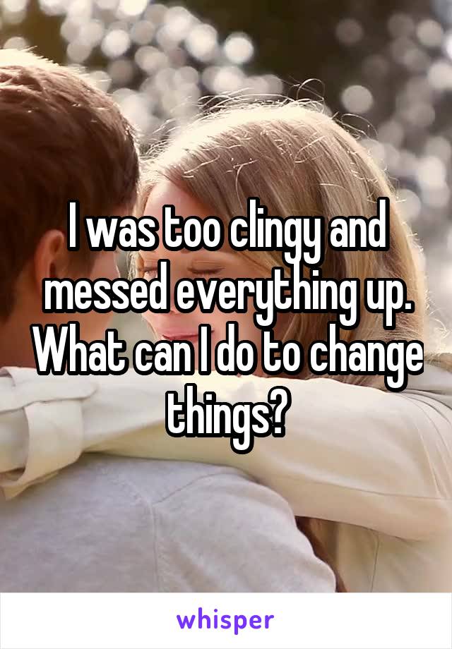 I was too clingy and messed everything up. What can I do to change things?