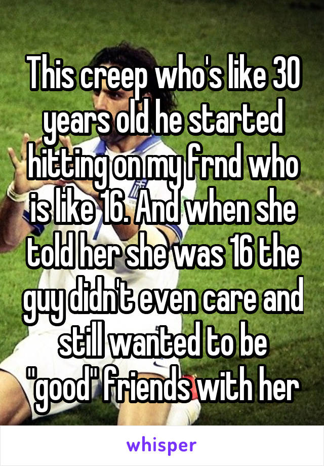 This creep who's like 30 years old he started hitting on my frnd who is like 16. And when she told her she was 16 the guy didn't even care and still wanted to be "good" friends with her