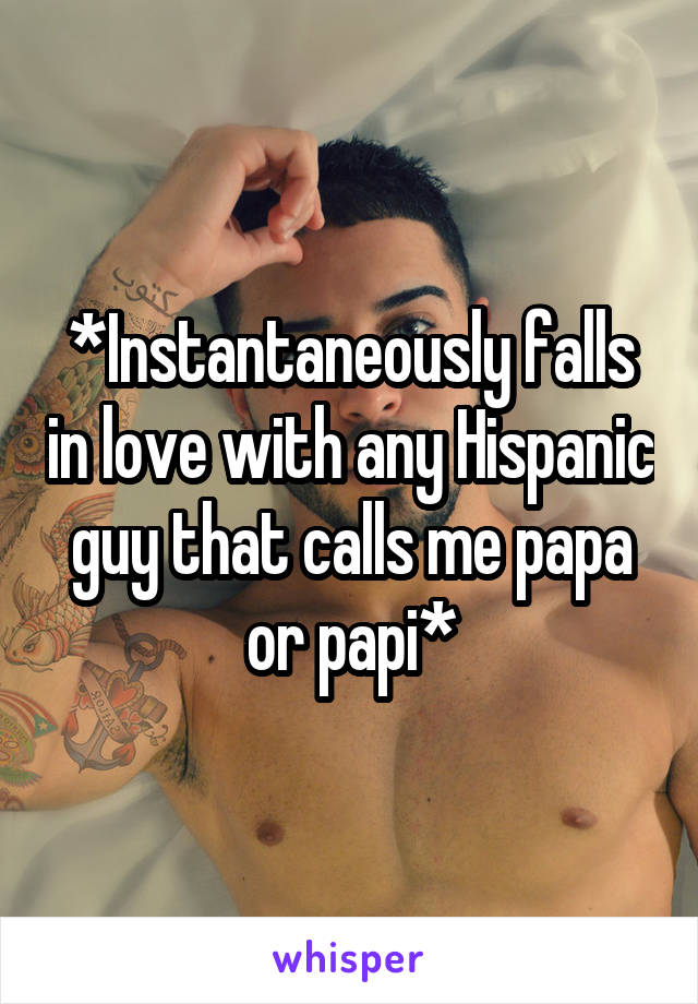 *Instantaneously falls in love with any Hispanic guy that calls me papa or papi*