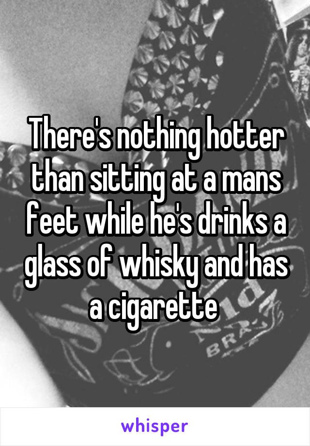 There's nothing hotter than sitting at a mans feet while he's drinks a glass of whisky and has a cigarette 