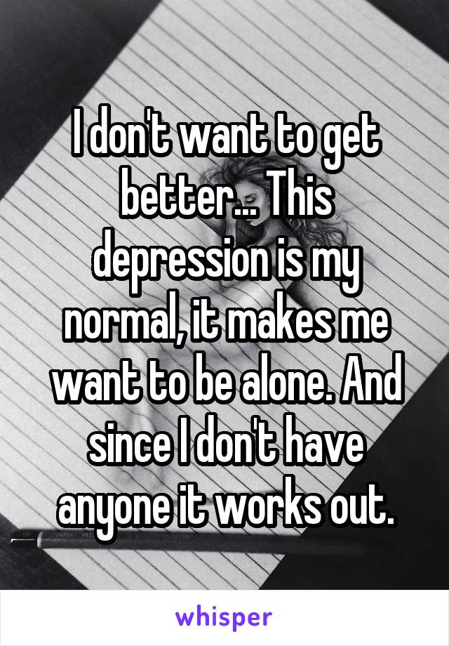 I don't want to get better... This depression is my normal, it makes me want to be alone. And since I don't have anyone it works out.