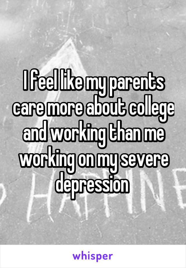 I feel like my parents care more about college and working than me working on my severe depression 