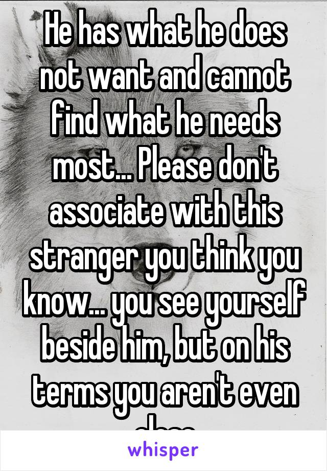 He has what he does not want and cannot find what he needs most... Please don't associate with this stranger you think you know... you see yourself beside him, but on his terms you aren't even close