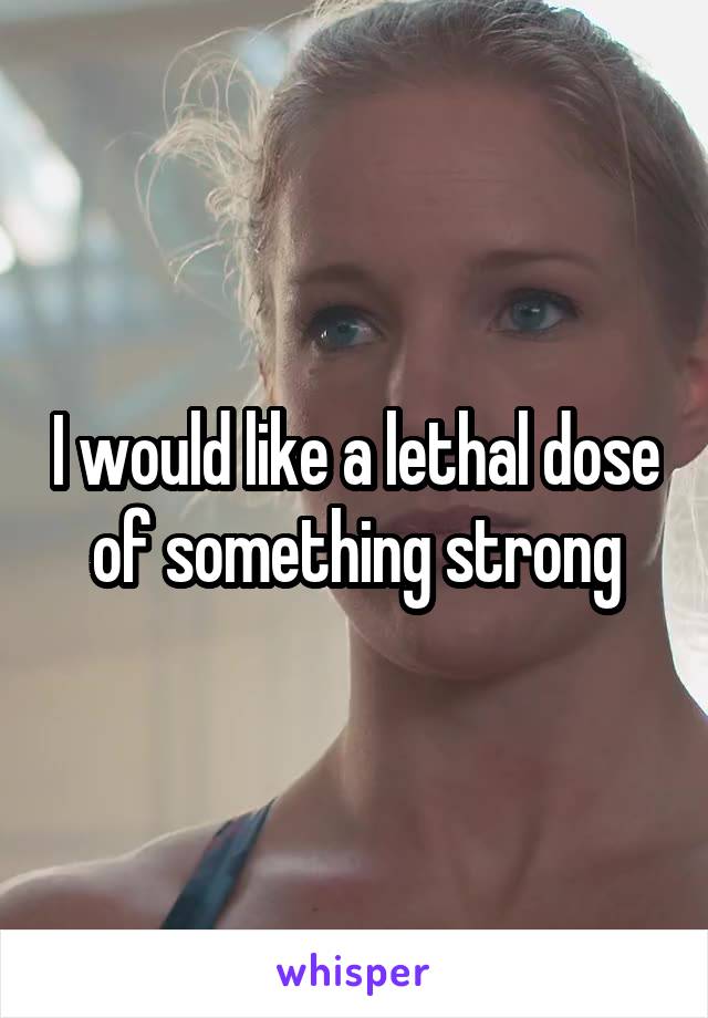 I would like a lethal dose of something strong