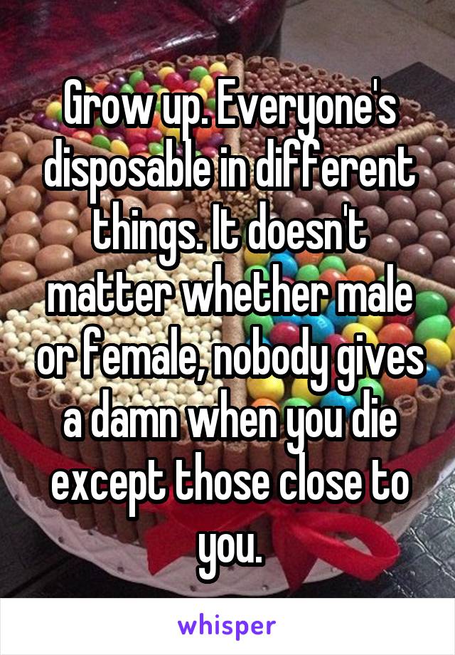 Grow up. Everyone's disposable in different things. It doesn't matter whether male or female, nobody gives a damn when you die except those close to you.