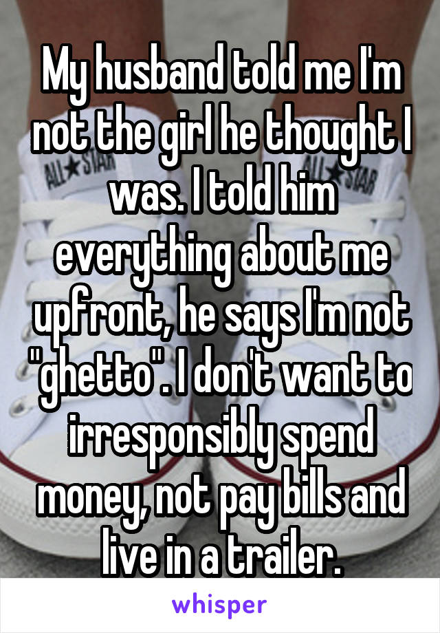 My husband told me I'm not the girl he thought I was. I told him everything about me upfront, he says I'm not "ghetto". I don't want to irresponsibly spend money, not pay bills and live in a trailer.