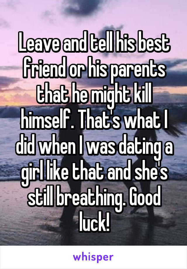 Leave and tell his best friend or his parents that he might kill himself. That's what I did when I was dating a girl like that and she's still breathing. Good luck!