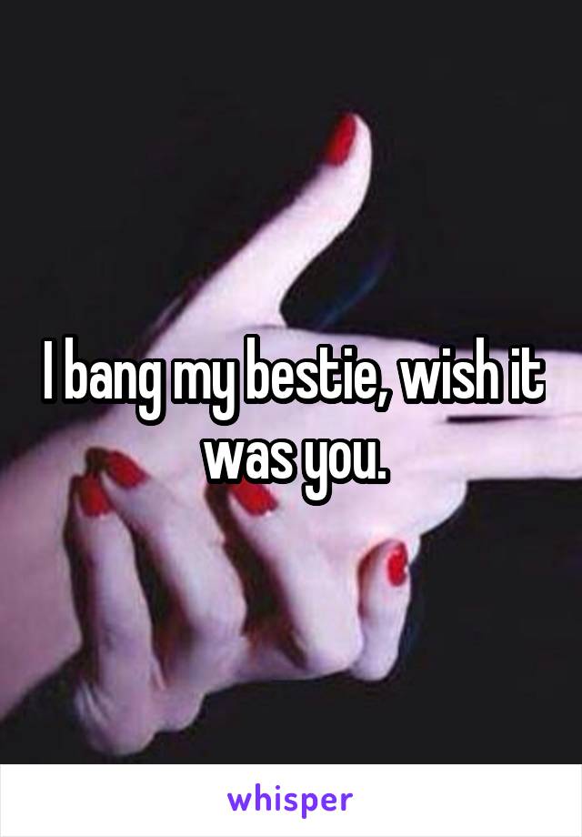 I bang my bestie, wish it was you.