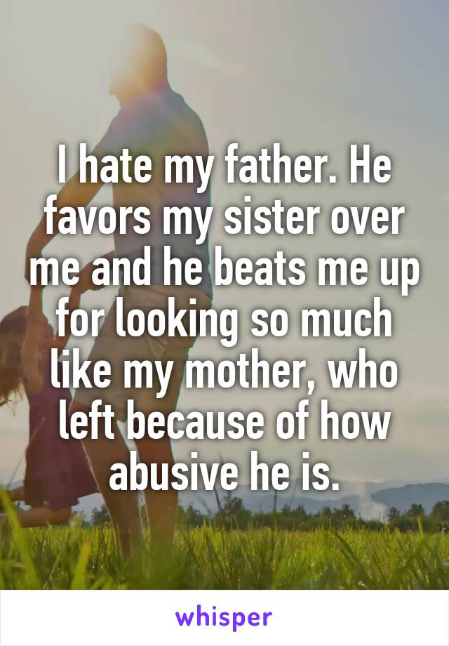 I hate my father. He favors my sister over me and he beats me up for looking so much like my mother, who left because of how abusive he is.