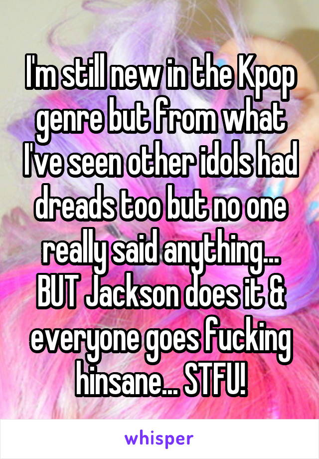 I'm still new in the Kpop genre but from what I've seen other idols had dreads too but no one really said anything... BUT Jackson does it & everyone goes fucking hinsane... STFU!