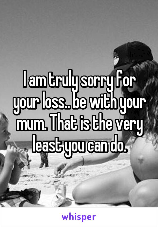 I am truly sorry for your loss.. be with your mum. That is the very least you can do.