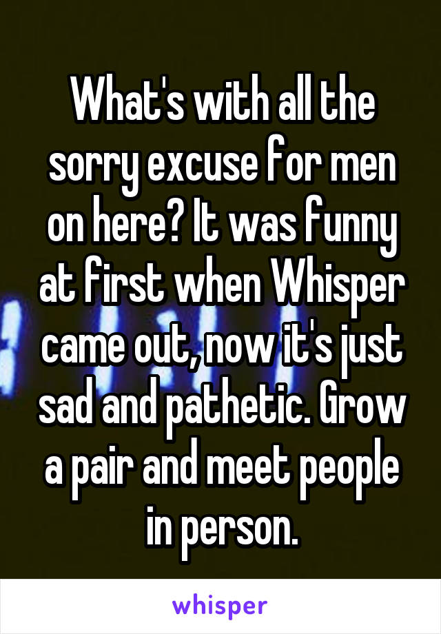 What's with all the sorry excuse for men on here? It was funny at first when Whisper came out, now it's just sad and pathetic. Grow a pair and meet people in person.