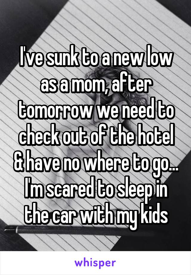 I've sunk to a new low as a mom, after tomorrow we need to check out of the hotel & have no where to go... I'm scared to sleep in the car with my kids