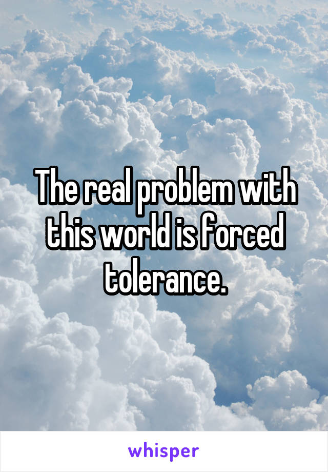 The real problem with this world is forced tolerance.