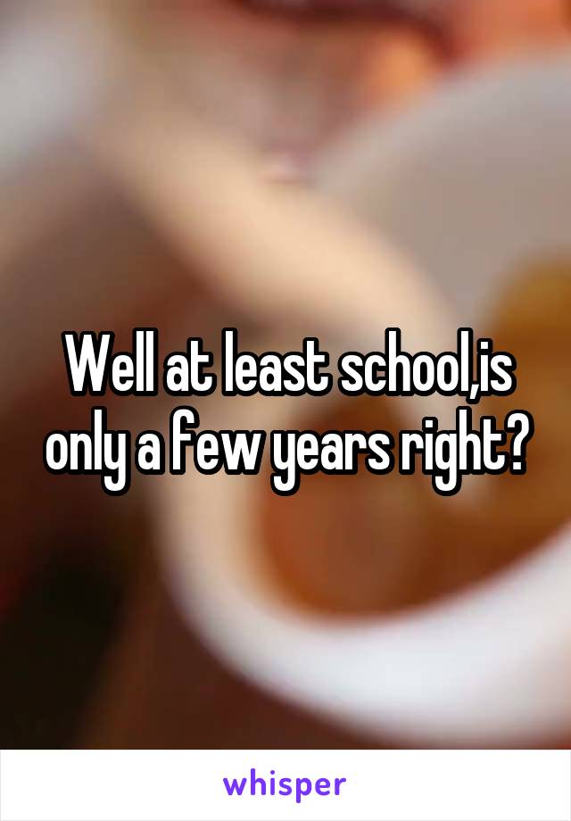 Well at least school,is only a few years right?