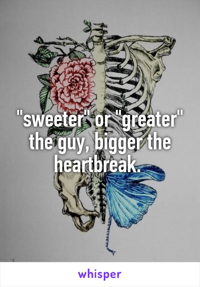  "sweeter" or "greater" the guy, bigger the heartbreak. 