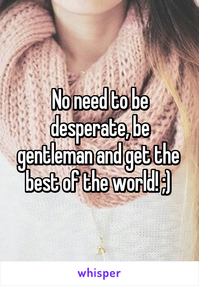 No need to be desperate, be gentleman and get the  best of the world! ;) 