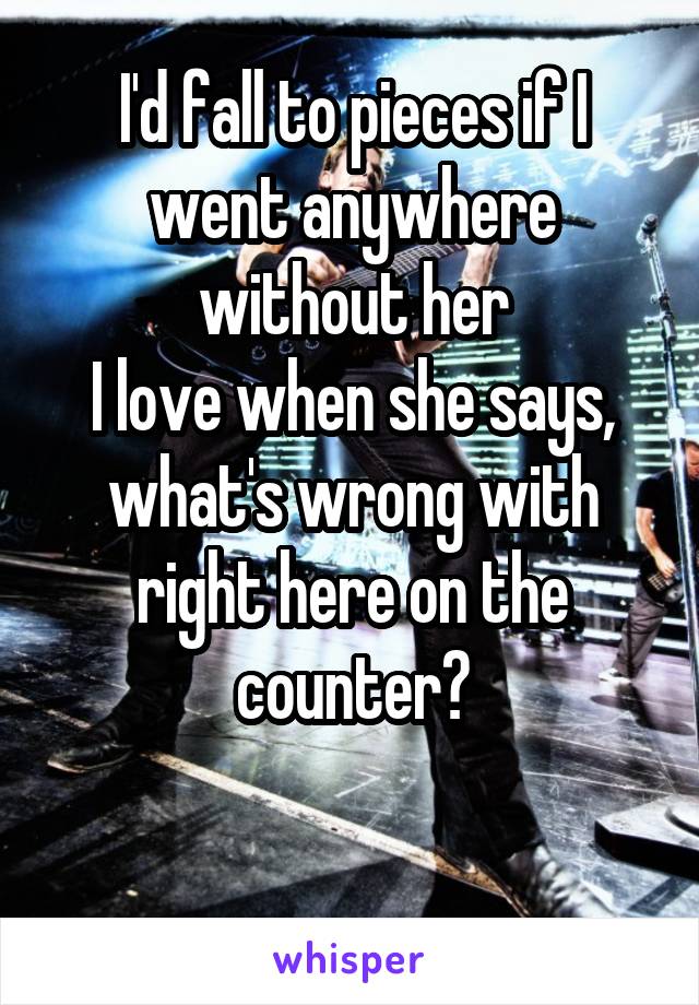 I'd fall to pieces if I went anywhere without her
I love when she says, what's wrong with right here on the counter?

