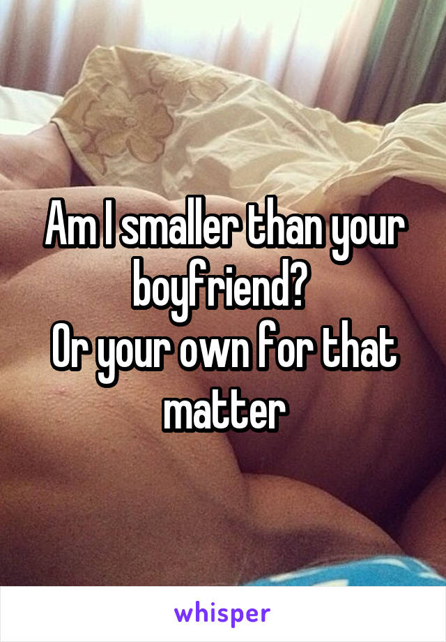 Am I smaller than your boyfriend? 
Or your own for that matter