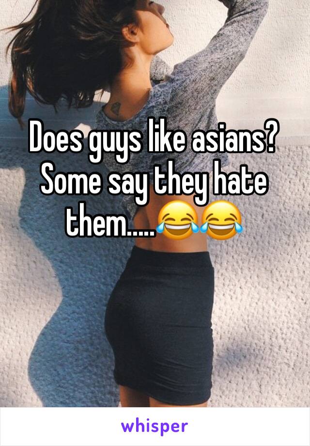 Does guys like asians? Some say they hate them.....😂😂