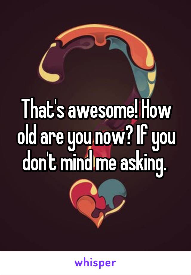 That's awesome! How old are you now? If you don't mind me asking. 