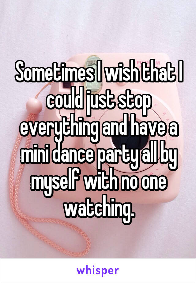 Sometimes I wish that I could just stop everything and have a mini dance party all by myself with no one watching.