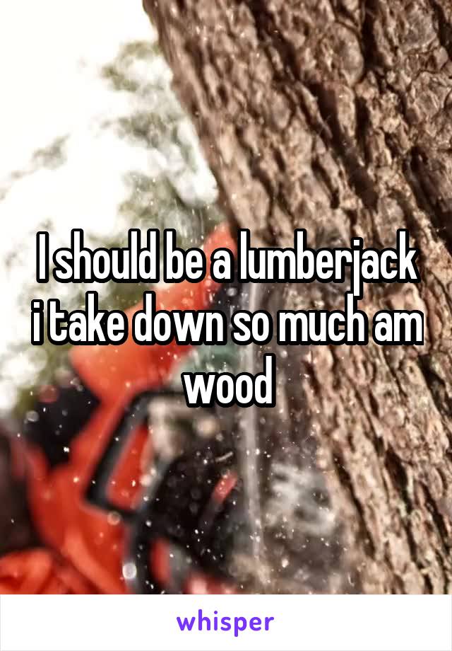 I should be a lumberjack i take down so much am wood