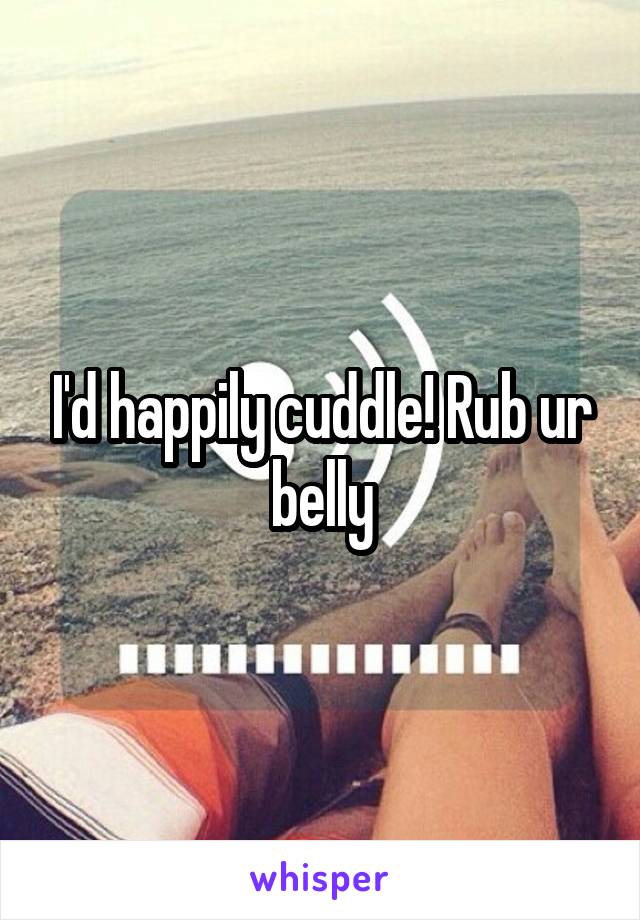 I'd happily cuddle! Rub ur belly