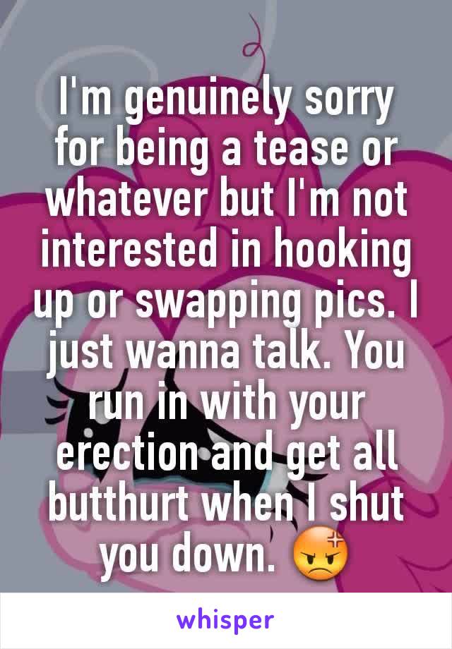 I'm genuinely sorry for being a tease or whatever but I'm not interested in hooking up or swapping pics. I just wanna talk. You run in with your erection and get all butthurt when I shut you down. 😡