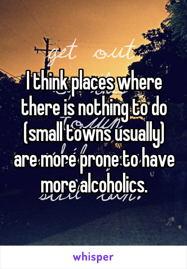 I think places where there is nothing to do (small towns usually) are more prone to have more alcoholics.