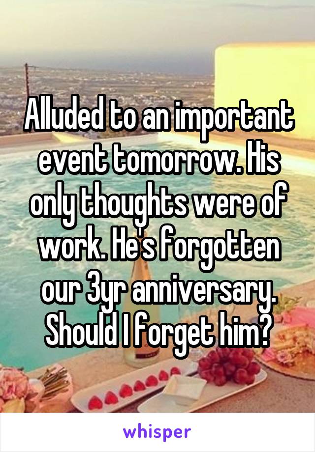 Alluded to an important event tomorrow. His only thoughts were of work. He's forgotten our 3yr anniversary. Should I forget him?