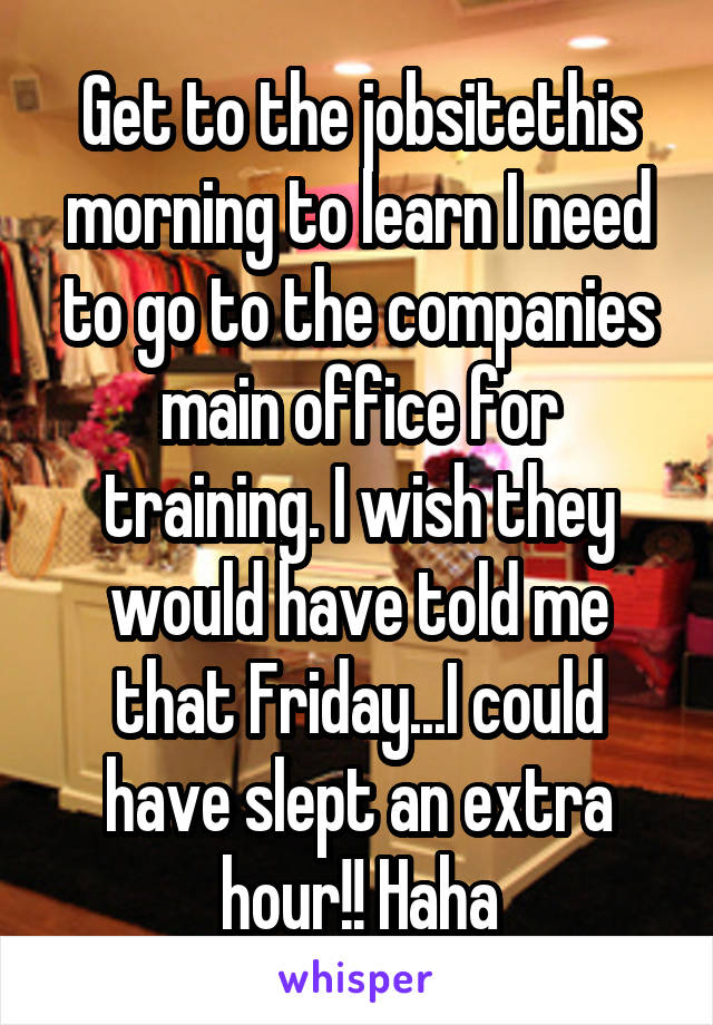 Get to the jobsitethis morning to learn I need to go to the companies main office for training. I wish they would have told me that Friday...I could have slept an extra hour!! Haha