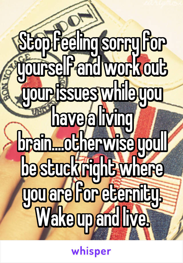 Stop feeling sorry for yourself and work out your issues while you have a living brain....otherwise youll be stuck right where you are for eternity. Wake up and live.